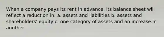 When a company pays its rent in advance, its balance sheet will reflect a reduction in: a. assets and liabilities b. assets and shareholders' equity c. one category of assets and an increase in another