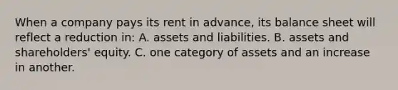 When a company pays its rent in advance, its balance sheet will reflect a reduction in: A. assets and liabilities. B. assets and shareholders' equity. C. one category of assets and an increase in another.