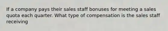 If a company pays their sales staff bonuses for meeting a sales quota each quarter. What type of compensation is the sales staff receiving