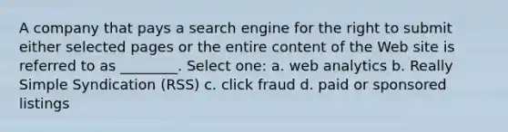 A company that pays a search engine for the right to submit either selected pages or the entire content of the Web site is referred to as ________. Select one: a. web analytics b. Really Simple Syndication (RSS) c. click fraud d. paid or sponsored listings