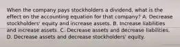 When the company pays stockholders a dividend, what is the effect on the accounting equation for that company? A. Decrease stockholders' equity and increase assets. B. Increase liabilities and increase assets. C. Decrease assets and decrease liabilities. D. Decrease assets and decrease stockholders' equity.