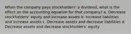 When the company pays stockholders' a dividend, what is the effect on the accounting equation for that company? a. Decrease stockholders' equity and increase assets b. Increase liabilities and increase assets c. Decrease assets and decrease liabilities d. Decrease assets and decrease stockholders' equity