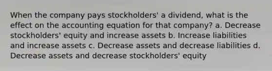 When the company pays stockholders' a dividend, what is the effect on <a href='https://www.questionai.com/knowledge/k7UJ6J5ODQ-the-accounting-equation' class='anchor-knowledge'>the accounting equation</a> for that company? a. Decrease stockholders' equity and increase assets b. Increase liabilities and increase assets c. Decrease assets and decrease liabilities d. Decrease assets and decrease stockholders' equity