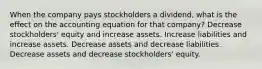 When the company pays stockholders a dividend, what is the effect on the accounting equation for that company? Decrease stockholders' equity and increase assets. Increase liabilities and increase assets. Decrease assets and decrease liabilities. Decrease assets and decrease stockholders' equity.