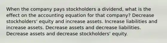 When the company pays stockholders a dividend, what is the effect on the accounting equation for that company? Decrease stockholders' equity and increase assets. Increase liabilities and increase assets. Decrease assets and decrease liabilities. Decrease assets and decrease stockholders' equity.