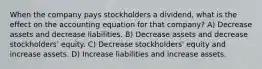 When the company pays stockholders a dividend, what is the effect on the accounting equation for that company? A) Decrease assets and decrease liabilities. B) Decrease assets and decrease stockholders' equity. C) Decrease stockholders' equity and increase assets. D) Increase liabilities and increase assets.