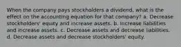 When the company pays stockholders a dividend, what is the effect on the accounting equation for that company? a. Decrease stockholders' equity and increase assets. b. Increase liabilities and increase assets. c. Decrease assets and decrease liabilities. d. Decrease assets and decrease stockholders' equity.