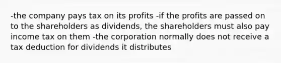 -the company pays tax on its profits -if the profits are passed on to the shareholders as dividends, the shareholders must also pay income tax on them -the corporation normally does not receive a tax deduction for dividends it distributes