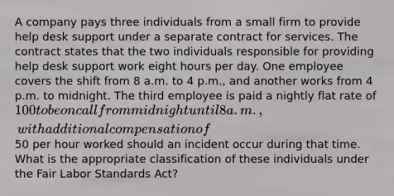 A company pays three individuals from a small firm to provide help desk support under a separate contract for services. The contract states that the two individuals responsible for providing help desk support work eight hours per day. One employee covers the shift from 8 a.m. to 4 p.m., and another works from 4 p.m. to midnight. The third employee is paid a nightly flat rate of 100 to be on call from midnight until 8 a.m., with additional compensation of50 per hour worked should an incident occur during that time. What is the appropriate classification of these individuals under the Fair Labor Standards Act?