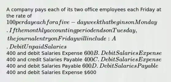 A company pays each of its two office employees each Friday at the rate of 100 per day each for a five-day week that begins on Monday. If the monthly accounting period ends on Tuesday, the journal entry on Friday will include: A. Debit Unpaid Salaries400 and debit Salaries Expense 600 B. Debit Salaries Expense400 and credit Salaries Payable 400 C. Debit Salaries Expense400 and debit Salaries Payable 600 D. Debit Salaries Payable400 and debit Salaries Expense 600