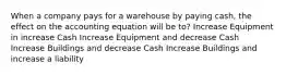 When a company pays for a warehouse by paying cash, the effect on the accounting equation will be to? Increase Equipment in increase Cash Increase Equipment and decrease Cash Increase Buildings and decrease Cash Increase Buildings and increase a liability