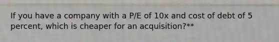 If you have a company with a P/E of 10x and cost of debt of 5 percent, which is cheaper for an acquisition?**