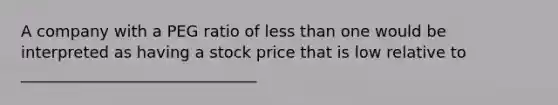 A company with a PEG ratio of less than one would be interpreted as having a stock price that is low relative to ______________________________