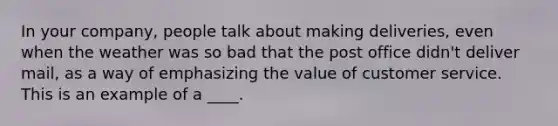 In your company, people talk about making deliveries, even when the weather was so bad that the post office didn't deliver mail, as a way of emphasizing the value of customer service. This is an example of a ____.