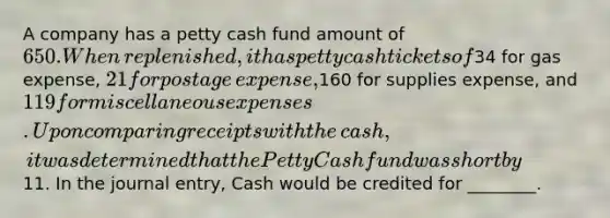 A company has a petty cash fund amount of 650. When​ replenished, it has petty cash tickets of34 for gas​ expense, 21 for postage​ expense,160 for supplies​ expense, and 119 for miscellaneous expenses. Upon comparing receipts with the​ cash, it was determined that the Petty Cash fund was short by11. In the journal​ entry, Cash would be credited for​ ________.