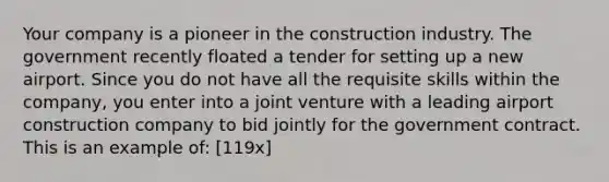 Your company is a pioneer in the construction industry. The government recently floated a tender for setting up a new airport. Since you do not have all the requisite skills within the company, you enter into a joint venture with a leading airport construction company to bid jointly for the government contract. This is an example of: [119x]