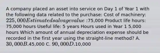 A company placed an asset into service on Day 1 of Year 1 with the following data related to the purchase: Cost of machinery: 225,000 Estimated salvage value:75,000 Product life hours: 75,000 hours Useful life: 5 years Hours used in Year 1 5,000 hours Which amount of annual depreciation expense should be recorded in the first year using the straight-line method? A. 30,000 B.45,000 C. 90,000 D.10,000