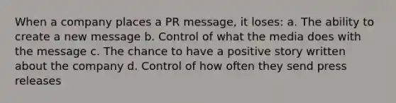 When a company places a PR message, it loses: a. The ability to create a new message b. Control of what the media does with the message c. The chance to have a positive story written about the company d. Control of how often they send press releases