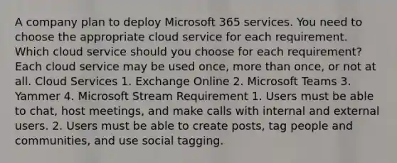 A company plan to deploy Microsoft 365 services. You need to choose the appropriate cloud service for each requirement. Which cloud service should you choose for each requirement? Each cloud service may be used once, more than once, or not at all. Cloud Services 1. Exchange Online 2. Microsoft Teams 3. Yammer 4. Microsoft Stream Requirement 1. Users must be able to chat, host meetings, and make calls with internal and external users. 2. Users must be able to create posts, tag people and communities, and use social tagging.