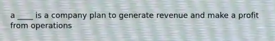 a ____ is a company plan to generate revenue and make a profit from operations