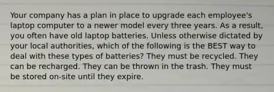 Your company has a plan in place to upgrade each employee's laptop computer to a newer model every three years. As a result, you often have old laptop batteries. Unless otherwise dictated by your local authorities, which of the following is the BEST way to deal with these types of batteries? They must be recycled. They can be recharged. They can be thrown in the trash. They must be stored on-site until they expire.