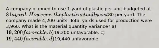 A company planned to use 1 yard of plastic per unit budgeted at 81 a yard. However, the plastic actually cost80 per yard. The company made 4,200 units. Total yards used for production were 3,960. What is the material quantity variance? a) 19,200 favorable. b)19,200 unfavorable. c) 19,440 favorable. d)19,440 unfavorable.