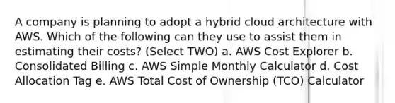 A company is planning to adopt a hybrid cloud architecture with AWS. Which of the following can they use to assist them in estimating their costs? (Select TWO) a. AWS Cost Explorer b. Consolidated Billing c. AWS Simple Monthly Calculator d. Cost Allocation Tag e. AWS Total Cost of Ownership (TCO) Calculator