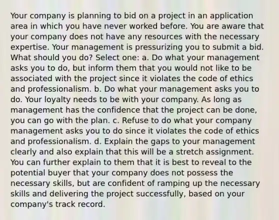 Your company is planning to bid on a project in an application area in which you have never worked before. You are aware that your company does not have any resources with the necessary expertise. Your management is pressurizing you to submit a bid. What should you do? Select one: a. Do what your management asks you to do, but inform them that you would not like to be associated with the project since it violates the code of ethics and professionalism. b. Do what your management asks you to do. Your loyalty needs to be with your company. As long as management has the confidence that the project can be done, you can go with the plan. c. Refuse to do what your company management asks you to do since it violates the code of ethics and professionalism. d. Explain the gaps to your management clearly and also explain that this will be a stretch assignment. You can further explain to them that it is best to reveal to the potential buyer that your company does not possess the necessary skills, but are confident of ramping up the necessary skills and delivering the project successfully, based on your company's track record.