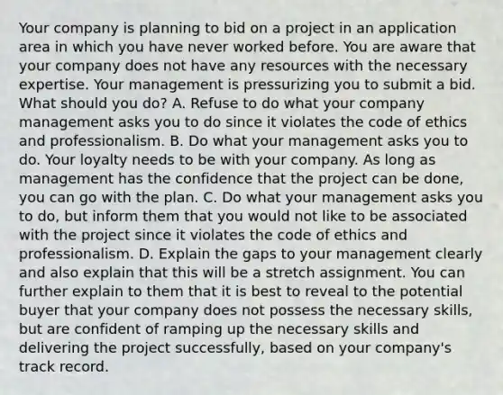 Your company is planning to bid on a project in an application area in which you have never worked before. You are aware that your company does not have any resources with the necessary expertise. Your management is pressurizing you to submit a bid. What should you do? A. Refuse to do what your company management asks you to do since it violates the code of ethics and professionalism. B. Do what your management asks you to do. Your loyalty needs to be with your company. As long as management has the confidence that the project can be done, you can go with the plan. C. Do what your management asks you to do, but inform them that you would not like to be associated with the project since it violates the code of ethics and professionalism. D. Explain the gaps to your management clearly and also explain that this will be a stretch assignment. You can further explain to them that it is best to reveal to the potential buyer that your company does not possess the necessary skills, but are confident of ramping up the necessary skills and delivering the project successfully, based on your company's track record.