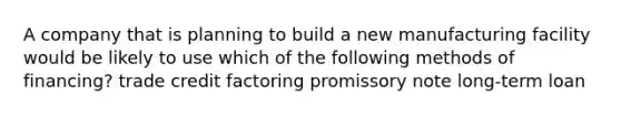 A company that is planning to build a new manufacturing facility would be likely to use which of the following methods of financing? trade credit factoring promissory note long-term loan