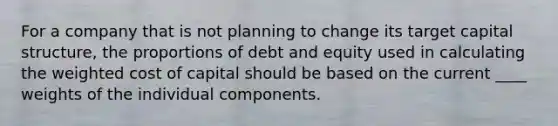 For a company that is not planning to change its target capital structure, the proportions of debt and equity used in calculating the weighted cost of capital should be based on the current ____ weights of the individual components.