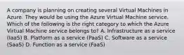 A company is planning on creating several Virtual Machines in Azure. They would be using the Azure Virtual Machine service. Which of the following is the right category to which the Azure Virtual Machine service belongs to? A. Infrastructure as a service (IaaS) B. Platform as a service (PaaS) C. Software as a service (SaaS) D. Function as a service (FaaS)