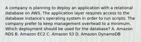 A company is planning to deploy an application with a relational database on AWS. The application layer requires access to the database instance's operating system in order to run scripts. The company prefer to keep management overhead to a minimum. Which deployment should be used for the database? A. Amazon RDS B. Amazon EC2 C. Amazon S3 D. Amazon DynamoDB