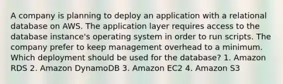 A company is planning to deploy an application with a relational database on AWS. The application layer requires access to the database instance's operating system in order to run scripts. The company prefer to keep management overhead to a minimum. Which deployment should be used for the database? 1. Amazon RDS 2. Amazon DynamoDB 3. Amazon EC2 4. Amazon S3