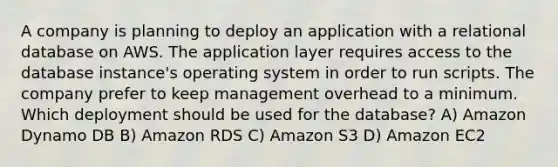 A company is planning to deploy an application with a relational database on AWS. The application layer requires access to the database instance's operating system in order to run scripts. The company prefer to keep management overhead to a minimum. Which deployment should be used for the database? A) Amazon Dynamo DB B) Amazon RDS C) Amazon S3 D) Amazon EC2