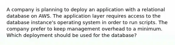 A company is planning to deploy an application with a relational database on AWS. The application layer requires access to the database instance's operating system in order to run scripts. The company prefer to keep management overhead to a minimum. Which deployment should be used for the database?