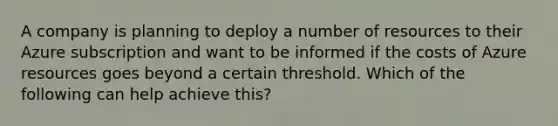 A company is planning to deploy a number of resources to their Azure subscription and want to be informed if the costs of Azure resources goes beyond a certain threshold. Which of the following can help achieve this?