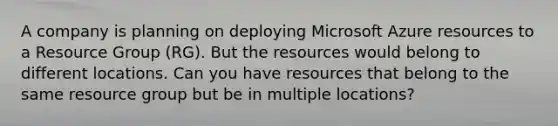 A company is planning on deploying Microsoft Azure resources to a Resource Group (RG). But the resources would belong to different locations. Can you have resources that belong to the same resource group but be in multiple locations?