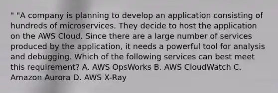 " "A company is planning to develop an application consisting of hundreds of microservices. They decide to host the application on the AWS Cloud. Since there are a large number of services produced by the application, it needs a powerful tool for analysis and debugging. Which of the following services can best meet this requirement? A. AWS OpsWorks B. AWS CloudWatch C. Amazon Aurora D. AWS X-Ray