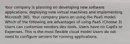 Your company is planning on developing new software applications, deploying new virtual machines and implementing Microsoft 365. Your company plans on using the PaaS model. Which of the following are advantages of using PaaS (Choose 3) Users can customize vendors dev tools. Users have no CapEx or Expenses. This is the most flexible cloud model Users do not need to configure servers for running applications.