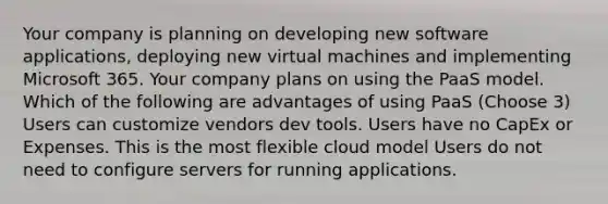 Your company is planning on developing new software applications, deploying new virtual machines and implementing Microsoft 365. Your company plans on using the PaaS model. Which of the following are advantages of using PaaS (Choose 3) Users can customize vendors dev tools. Users have no CapEx or Expenses. This is the most flexible cloud model Users do not need to configure servers for running applications.