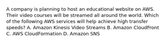 A company is planning to host an educational website on AWS. Their video courses will be streamed all around the world. Which of the following AWS services will help achieve high transfer speeds? A. Amazon Kinesis Video Streams B. Amazon CloudFront C. AWS CloudFormation D. Amazon SNS