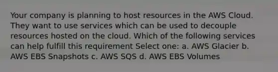 Your company is planning to host resources in the AWS Cloud. They want to use services which can be used to decouple resources hosted on the cloud. Which of the following services can help fulfill this requirement Select one: a. AWS Glacier b. AWS EBS Snapshots c. AWS SQS d. AWS EBS Volumes