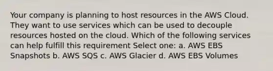 Your company is planning to host resources in the AWS Cloud. They want to use services which can be used to decouple resources hosted on the cloud. Which of the following services can help fulfill this requirement Select one: a. AWS EBS Snapshots b. AWS SQS c. AWS Glacier d. AWS EBS Volumes