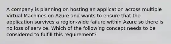 A company is planning on hosting an application across multiple Virtual Machines on Azure and wants to ensure that the application survives a region-wide failure within Azure so there is no loss of service. Which of the following concept needs to be considered to fulfill this requirement?