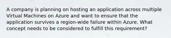 A company is planning on hosting an application across multiple Virtual Machines on Azure and want to ensure that the application survives a region-wide failure within Azure. What concept needs to be considered to fulfill this requirement?