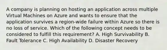 A company is planning on hosting an application across multiple Virtual Machines on Azure and wants to ensure that the application survives a region-wide failure within Azure so there is no loss of service. Which of the following concept needs to be considered to fulfill this requirement? A. High Survivability B. Fault Tolerance C. High Availability D. Disaster Recovery