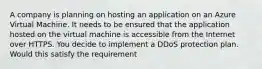 A company is planning on hosting an application on an Azure Virtual Machine. It needs to be ensured that the application hosted on the virtual machine is accessible from the Internet over HTTPS. You decide to implement a DDoS protection plan. Would this satisfy the requirement