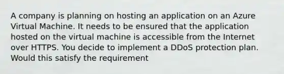 A company is planning on hosting an application on an Azure Virtual Machine. It needs to be ensured that the application hosted on the virtual machine is accessible from the Internet over HTTPS. You decide to implement a DDoS protection plan. Would this satisfy the requirement