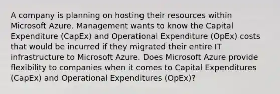 A company is planning on hosting their resources within Microsoft Azure. Management wants to know the Capital Expenditure (CapEx) and Operational Expenditure (OpEx) costs that would be incurred if they migrated their entire IT infrastructure to Microsoft Azure. Does Microsoft Azure provide flexibility to companies when it comes to Capital Expenditures (CapEx) and Operational Expenditures (OpEx)?